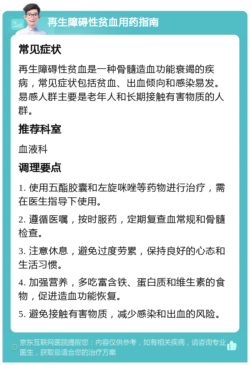 再生障碍性贫血用药指南 常见症状 再生障碍性贫血是一种骨髓造血功能衰竭的疾病，常见症状包括贫血、出血倾向和感染易发。易感人群主要是老年人和长期接触有害物质的人群。 推荐科室 血液科 调理要点 1. 使用五酯胶囊和左旋咪唑等药物进行治疗，需在医生指导下使用。 2. 遵循医嘱，按时服药，定期复查血常规和骨髓检查。 3. 注意休息，避免过度劳累，保持良好的心态和生活习惯。 4. 加强营养，多吃富含铁、蛋白质和维生素的食物，促进造血功能恢复。 5. 避免接触有害物质，减少感染和出血的风险。