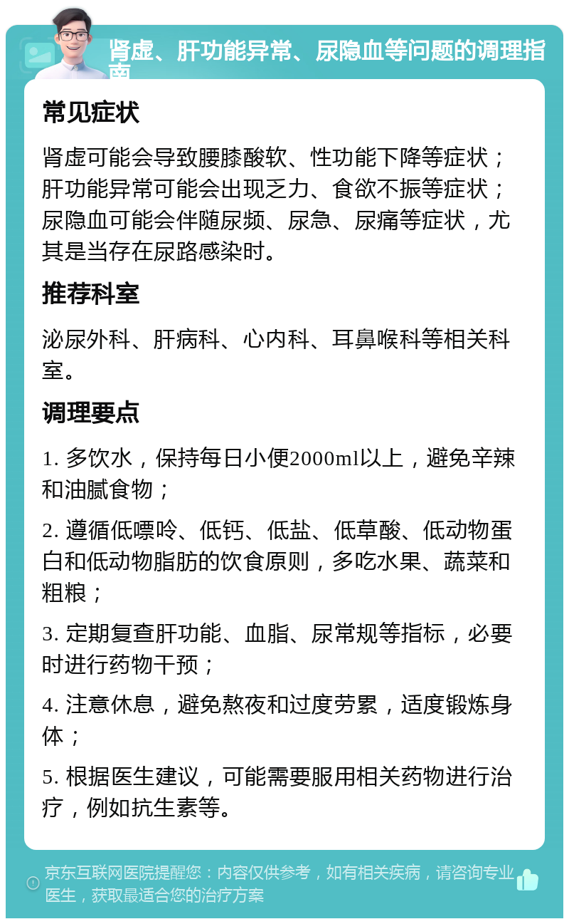 肾虚、肝功能异常、尿隐血等问题的调理指南 常见症状 肾虚可能会导致腰膝酸软、性功能下降等症状；肝功能异常可能会出现乏力、食欲不振等症状；尿隐血可能会伴随尿频、尿急、尿痛等症状，尤其是当存在尿路感染时。 推荐科室 泌尿外科、肝病科、心内科、耳鼻喉科等相关科室。 调理要点 1. 多饮水，保持每日小便2000ml以上，避免辛辣和油腻食物； 2. 遵循低嘌呤、低钙、低盐、低草酸、低动物蛋白和低动物脂肪的饮食原则，多吃水果、蔬菜和粗粮； 3. 定期复查肝功能、血脂、尿常规等指标，必要时进行药物干预； 4. 注意休息，避免熬夜和过度劳累，适度锻炼身体； 5. 根据医生建议，可能需要服用相关药物进行治疗，例如抗生素等。