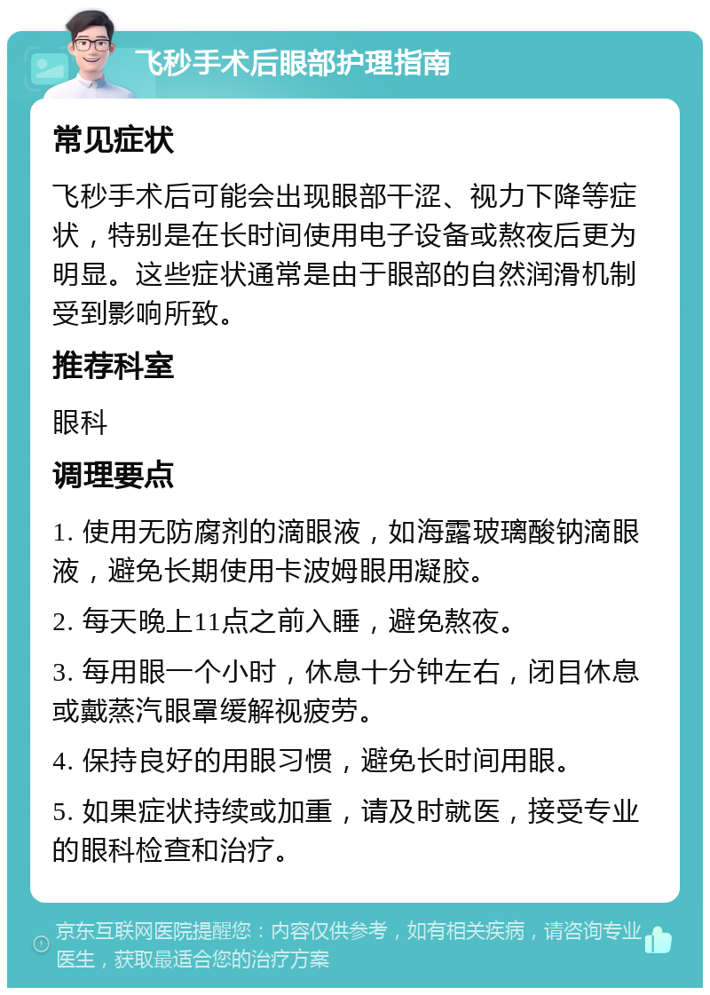 飞秒手术后眼部护理指南 常见症状 飞秒手术后可能会出现眼部干涩、视力下降等症状，特别是在长时间使用电子设备或熬夜后更为明显。这些症状通常是由于眼部的自然润滑机制受到影响所致。 推荐科室 眼科 调理要点 1. 使用无防腐剂的滴眼液，如海露玻璃酸钠滴眼液，避免长期使用卡波姆眼用凝胶。 2. 每天晚上11点之前入睡，避免熬夜。 3. 每用眼一个小时，休息十分钟左右，闭目休息或戴蒸汽眼罩缓解视疲劳。 4. 保持良好的用眼习惯，避免长时间用眼。 5. 如果症状持续或加重，请及时就医，接受专业的眼科检查和治疗。