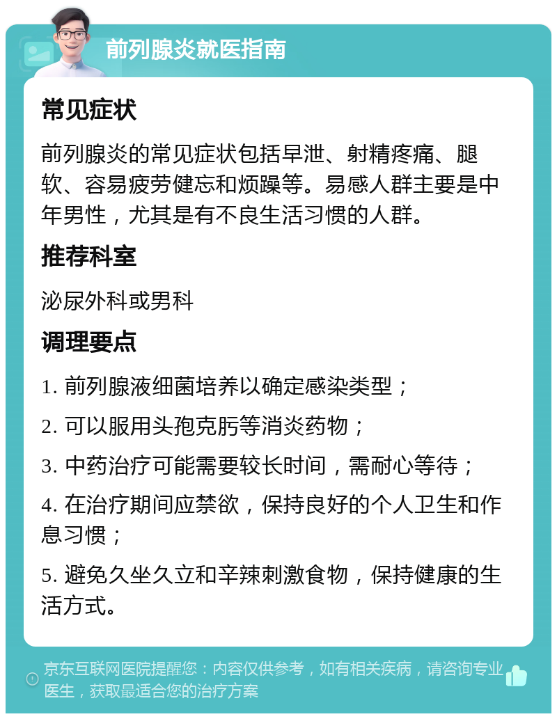 前列腺炎就医指南 常见症状 前列腺炎的常见症状包括早泄、射精疼痛、腿软、容易疲劳健忘和烦躁等。易感人群主要是中年男性，尤其是有不良生活习惯的人群。 推荐科室 泌尿外科或男科 调理要点 1. 前列腺液细菌培养以确定感染类型； 2. 可以服用头孢克肟等消炎药物； 3. 中药治疗可能需要较长时间，需耐心等待； 4. 在治疗期间应禁欲，保持良好的个人卫生和作息习惯； 5. 避免久坐久立和辛辣刺激食物，保持健康的生活方式。