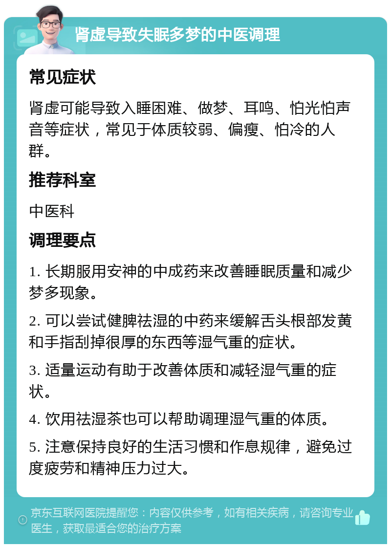 肾虚导致失眠多梦的中医调理 常见症状 肾虚可能导致入睡困难、做梦、耳鸣、怕光怕声音等症状，常见于体质较弱、偏瘦、怕冷的人群。 推荐科室 中医科 调理要点 1. 长期服用安神的中成药来改善睡眠质量和减少梦多现象。 2. 可以尝试健脾祛湿的中药来缓解舌头根部发黄和手指刮掉很厚的东西等湿气重的症状。 3. 适量运动有助于改善体质和减轻湿气重的症状。 4. 饮用祛湿茶也可以帮助调理湿气重的体质。 5. 注意保持良好的生活习惯和作息规律，避免过度疲劳和精神压力过大。