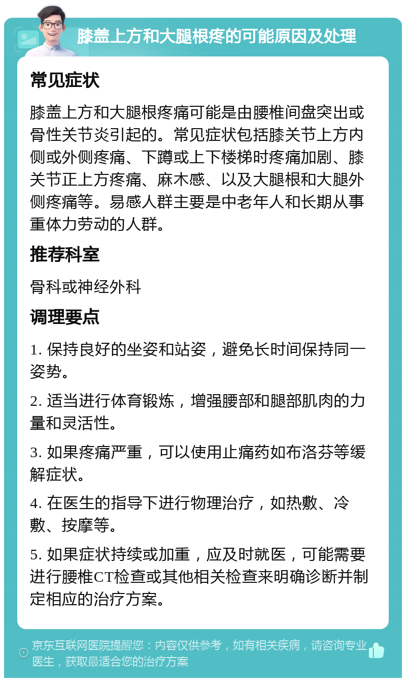 膝盖上方和大腿根疼的可能原因及处理 常见症状 膝盖上方和大腿根疼痛可能是由腰椎间盘突出或骨性关节炎引起的。常见症状包括膝关节上方内侧或外侧疼痛、下蹲或上下楼梯时疼痛加剧、膝关节正上方疼痛、麻木感、以及大腿根和大腿外侧疼痛等。易感人群主要是中老年人和长期从事重体力劳动的人群。 推荐科室 骨科或神经外科 调理要点 1. 保持良好的坐姿和站姿，避免长时间保持同一姿势。 2. 适当进行体育锻炼，增强腰部和腿部肌肉的力量和灵活性。 3. 如果疼痛严重，可以使用止痛药如布洛芬等缓解症状。 4. 在医生的指导下进行物理治疗，如热敷、冷敷、按摩等。 5. 如果症状持续或加重，应及时就医，可能需要进行腰椎CT检查或其他相关检查来明确诊断并制定相应的治疗方案。