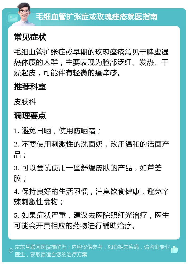 毛细血管扩张症或玫瑰痤疮就医指南 常见症状 毛细血管扩张症或早期的玫瑰痤疮常见于脾虚湿热体质的人群，主要表现为脸部泛红、发热、干燥起皮，可能伴有轻微的瘙痒感。 推荐科室 皮肤科 调理要点 1. 避免日晒，使用防晒霜； 2. 不要使用刺激性的洗面奶，改用温和的洁面产品； 3. 可以尝试使用一些舒缓皮肤的产品，如芦荟胶； 4. 保持良好的生活习惯，注意饮食健康，避免辛辣刺激性食物； 5. 如果症状严重，建议去医院照红光治疗，医生可能会开具相应的药物进行辅助治疗。