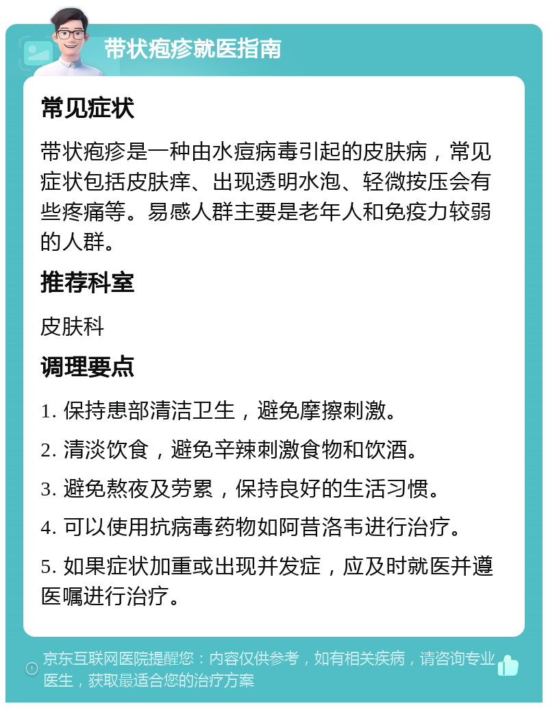 带状疱疹就医指南 常见症状 带状疱疹是一种由水痘病毒引起的皮肤病，常见症状包括皮肤痒、出现透明水泡、轻微按压会有些疼痛等。易感人群主要是老年人和免疫力较弱的人群。 推荐科室 皮肤科 调理要点 1. 保持患部清洁卫生，避免摩擦刺激。 2. 清淡饮食，避免辛辣刺激食物和饮酒。 3. 避免熬夜及劳累，保持良好的生活习惯。 4. 可以使用抗病毒药物如阿昔洛韦进行治疗。 5. 如果症状加重或出现并发症，应及时就医并遵医嘱进行治疗。