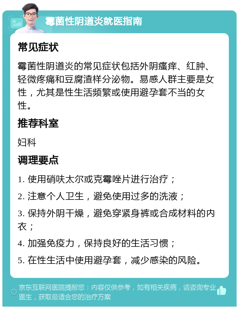 霉菌性阴道炎就医指南 常见症状 霉菌性阴道炎的常见症状包括外阴瘙痒、红肿、轻微疼痛和豆腐渣样分泌物。易感人群主要是女性，尤其是性生活频繁或使用避孕套不当的女性。 推荐科室 妇科 调理要点 1. 使用硝呋太尔或克霉唑片进行治疗； 2. 注意个人卫生，避免使用过多的洗液； 3. 保持外阴干燥，避免穿紧身裤或合成材料的内衣； 4. 加强免疫力，保持良好的生活习惯； 5. 在性生活中使用避孕套，减少感染的风险。