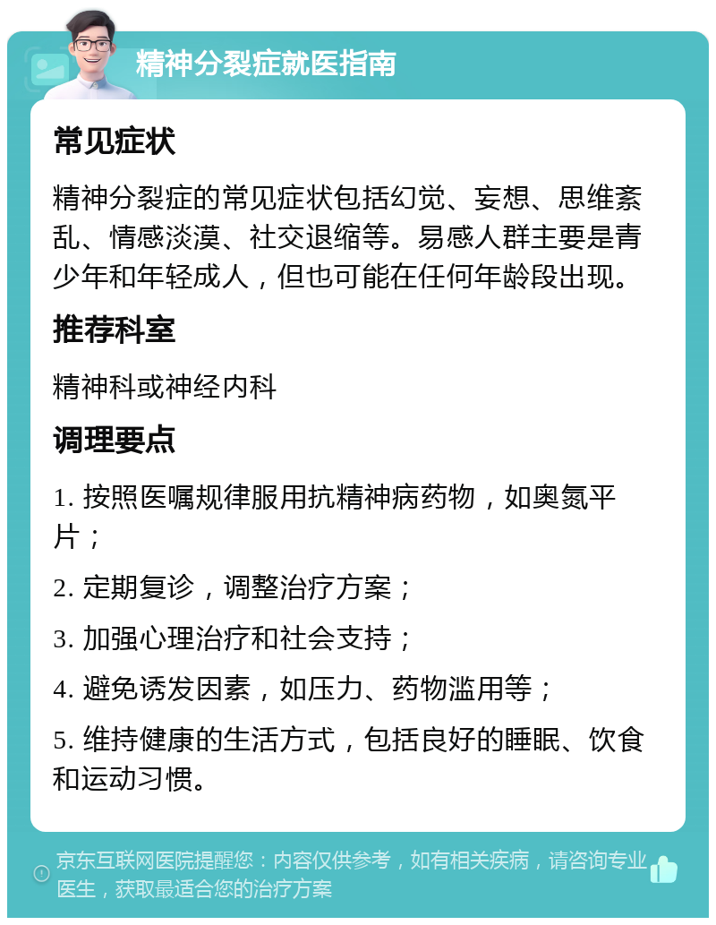 精神分裂症就医指南 常见症状 精神分裂症的常见症状包括幻觉、妄想、思维紊乱、情感淡漠、社交退缩等。易感人群主要是青少年和年轻成人，但也可能在任何年龄段出现。 推荐科室 精神科或神经内科 调理要点 1. 按照医嘱规律服用抗精神病药物，如奥氮平片； 2. 定期复诊，调整治疗方案； 3. 加强心理治疗和社会支持； 4. 避免诱发因素，如压力、药物滥用等； 5. 维持健康的生活方式，包括良好的睡眠、饮食和运动习惯。