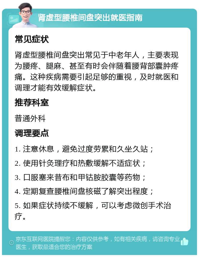 肾虚型腰椎间盘突出就医指南 常见症状 肾虚型腰椎间盘突出常见于中老年人，主要表现为腰疼、腿麻、甚至有时会伴随着腰背部囊肿疼痛。这种疾病需要引起足够的重视，及时就医和调理才能有效缓解症状。 推荐科室 普通外科 调理要点 1. 注意休息，避免过度劳累和久坐久站； 2. 使用针灸理疗和热敷缓解不适症状； 3. 口服塞来昔布和甲钴胺胶囊等药物； 4. 定期复查腰椎间盘核磁了解突出程度； 5. 如果症状持续不缓解，可以考虑微创手术治疗。