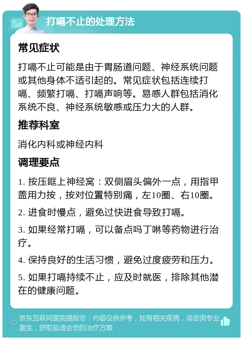 打嗝不止的处理方法 常见症状 打嗝不止可能是由于胃肠道问题、神经系统问题或其他身体不适引起的。常见症状包括连续打嗝、频繁打嗝、打嗝声响等。易感人群包括消化系统不良、神经系统敏感或压力大的人群。 推荐科室 消化内科或神经内科 调理要点 1. 按压眶上神经窝：双侧眉头偏外一点，用指甲盖用力按，按对位置特别痛，左10圈、右10圈。 2. 进食时慢点，避免过快进食导致打嗝。 3. 如果经常打嗝，可以备点吗丁啉等药物进行治疗。 4. 保持良好的生活习惯，避免过度疲劳和压力。 5. 如果打嗝持续不止，应及时就医，排除其他潜在的健康问题。