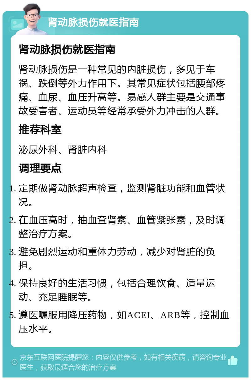 肾动脉损伤就医指南 肾动脉损伤就医指南 肾动脉损伤是一种常见的内脏损伤，多见于车祸、跌倒等外力作用下。其常见症状包括腰部疼痛、血尿、血压升高等。易感人群主要是交通事故受害者、运动员等经常承受外力冲击的人群。 推荐科室 泌尿外科、肾脏内科 调理要点 定期做肾动脉超声检查，监测肾脏功能和血管状况。 在血压高时，抽血查肾素、血管紧张素，及时调整治疗方案。 避免剧烈运动和重体力劳动，减少对肾脏的负担。 保持良好的生活习惯，包括合理饮食、适量运动、充足睡眠等。 遵医嘱服用降压药物，如ACEI、ARB等，控制血压水平。