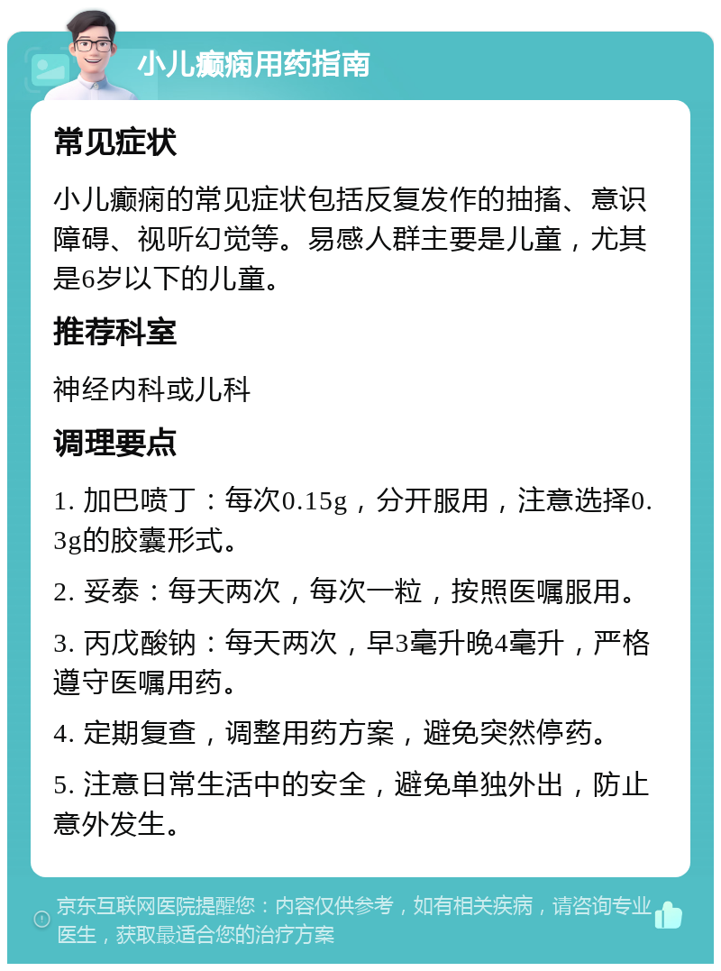 小儿癫痫用药指南 常见症状 小儿癫痫的常见症状包括反复发作的抽搐、意识障碍、视听幻觉等。易感人群主要是儿童，尤其是6岁以下的儿童。 推荐科室 神经内科或儿科 调理要点 1. 加巴喷丁：每次0.15g，分开服用，注意选择0.3g的胶囊形式。 2. 妥泰：每天两次，每次一粒，按照医嘱服用。 3. 丙戊酸钠：每天两次，早3毫升晚4毫升，严格遵守医嘱用药。 4. 定期复查，调整用药方案，避免突然停药。 5. 注意日常生活中的安全，避免单独外出，防止意外发生。