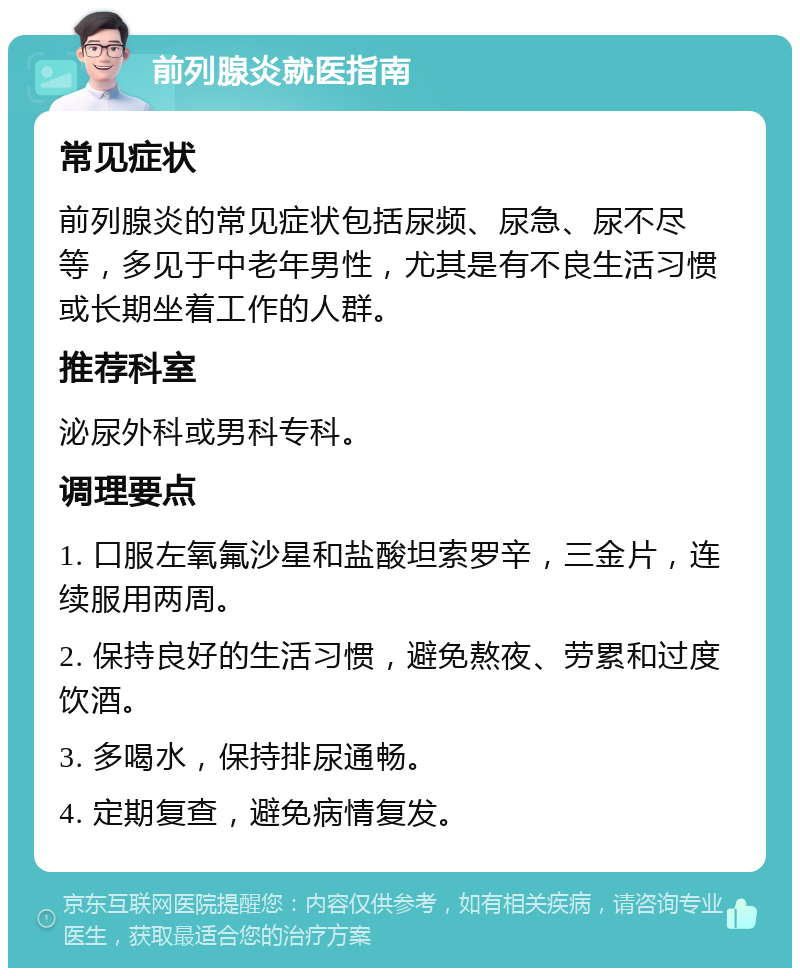 前列腺炎就医指南 常见症状 前列腺炎的常见症状包括尿频、尿急、尿不尽等，多见于中老年男性，尤其是有不良生活习惯或长期坐着工作的人群。 推荐科室 泌尿外科或男科专科。 调理要点 1. 口服左氧氟沙星和盐酸坦索罗辛，三金片，连续服用两周。 2. 保持良好的生活习惯，避免熬夜、劳累和过度饮酒。 3. 多喝水，保持排尿通畅。 4. 定期复查，避免病情复发。