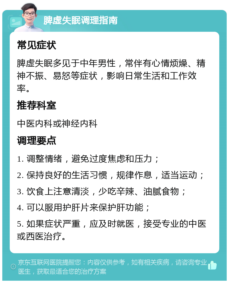 脾虚失眠调理指南 常见症状 脾虚失眠多见于中年男性，常伴有心情烦燥、精神不振、易怒等症状，影响日常生活和工作效率。 推荐科室 中医内科或神经内科 调理要点 1. 调整情绪，避免过度焦虑和压力； 2. 保持良好的生活习惯，规律作息，适当运动； 3. 饮食上注意清淡，少吃辛辣、油腻食物； 4. 可以服用护肝片来保护肝功能； 5. 如果症状严重，应及时就医，接受专业的中医或西医治疗。