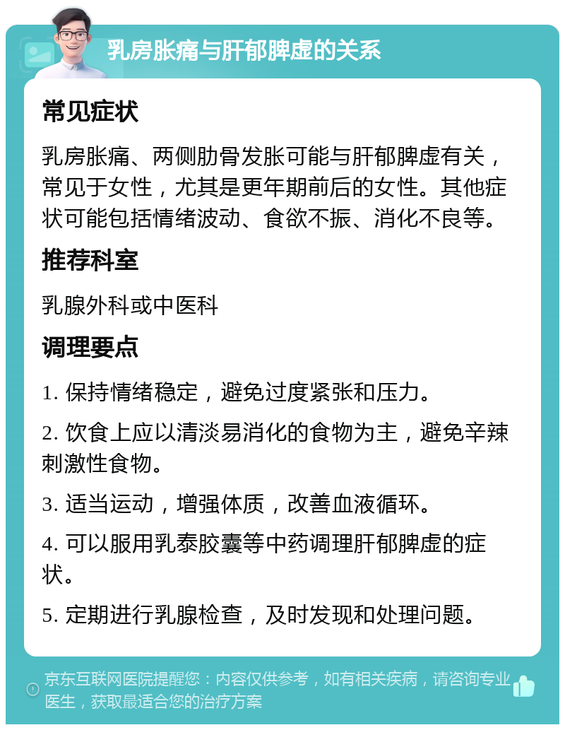 乳房胀痛与肝郁脾虚的关系 常见症状 乳房胀痛、两侧肋骨发胀可能与肝郁脾虚有关，常见于女性，尤其是更年期前后的女性。其他症状可能包括情绪波动、食欲不振、消化不良等。 推荐科室 乳腺外科或中医科 调理要点 1. 保持情绪稳定，避免过度紧张和压力。 2. 饮食上应以清淡易消化的食物为主，避免辛辣刺激性食物。 3. 适当运动，增强体质，改善血液循环。 4. 可以服用乳泰胶囊等中药调理肝郁脾虚的症状。 5. 定期进行乳腺检查，及时发现和处理问题。