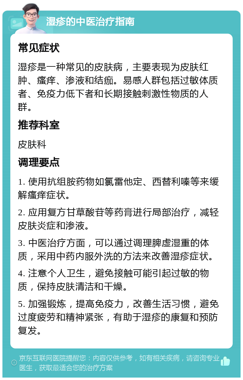 湿疹的中医治疗指南 常见症状 湿疹是一种常见的皮肤病，主要表现为皮肤红肿、瘙痒、渗液和结痂。易感人群包括过敏体质者、免疫力低下者和长期接触刺激性物质的人群。 推荐科室 皮肤科 调理要点 1. 使用抗组胺药物如氯雷他定、西替利嗪等来缓解瘙痒症状。 2. 应用复方甘草酸苷等药膏进行局部治疗，减轻皮肤炎症和渗液。 3. 中医治疗方面，可以通过调理脾虚湿重的体质，采用中药内服外洗的方法来改善湿疹症状。 4. 注意个人卫生，避免接触可能引起过敏的物质，保持皮肤清洁和干燥。 5. 加强锻炼，提高免疫力，改善生活习惯，避免过度疲劳和精神紧张，有助于湿疹的康复和预防复发。