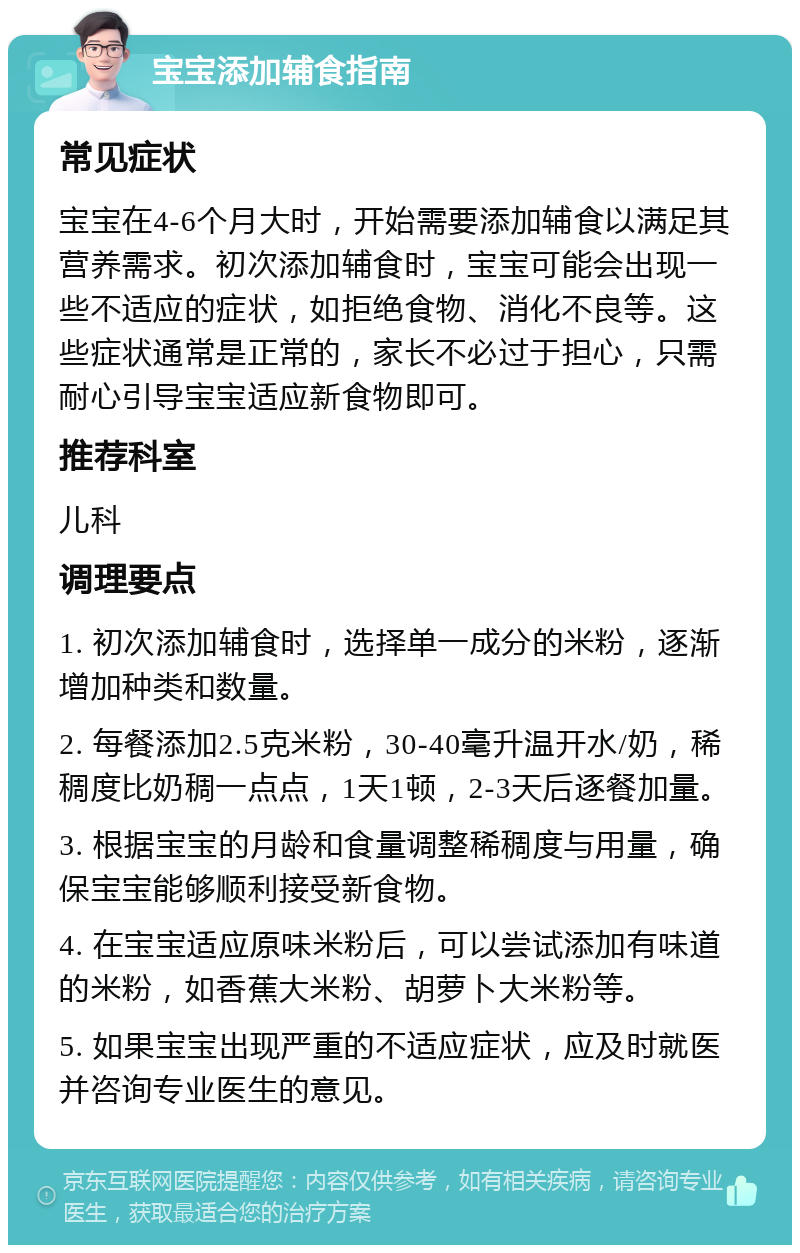 宝宝添加辅食指南 常见症状 宝宝在4-6个月大时，开始需要添加辅食以满足其营养需求。初次添加辅食时，宝宝可能会出现一些不适应的症状，如拒绝食物、消化不良等。这些症状通常是正常的，家长不必过于担心，只需耐心引导宝宝适应新食物即可。 推荐科室 儿科 调理要点 1. 初次添加辅食时，选择单一成分的米粉，逐渐增加种类和数量。 2. 每餐添加2.5克米粉，30-40毫升温开水/奶，稀稠度比奶稠一点点，1天1顿，2-3天后逐餐加量。 3. 根据宝宝的月龄和食量调整稀稠度与用量，确保宝宝能够顺利接受新食物。 4. 在宝宝适应原味米粉后，可以尝试添加有味道的米粉，如香蕉大米粉、胡萝卜大米粉等。 5. 如果宝宝出现严重的不适应症状，应及时就医并咨询专业医生的意见。