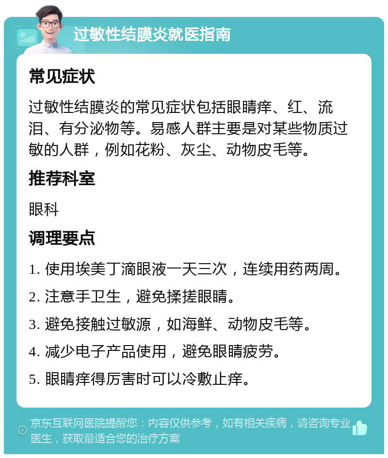 过敏性结膜炎就医指南 常见症状 过敏性结膜炎的常见症状包括眼睛痒、红、流泪、有分泌物等。易感人群主要是对某些物质过敏的人群，例如花粉、灰尘、动物皮毛等。 推荐科室 眼科 调理要点 1. 使用埃美丁滴眼液一天三次，连续用药两周。 2. 注意手卫生，避免揉搓眼睛。 3. 避免接触过敏源，如海鲜、动物皮毛等。 4. 减少电子产品使用，避免眼睛疲劳。 5. 眼睛痒得厉害时可以冷敷止痒。