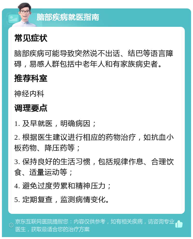 脑部疾病就医指南 常见症状 脑部疾病可能导致突然说不出话、结巴等语言障碍，易感人群包括中老年人和有家族病史者。 推荐科室 神经内科 调理要点 1. 及早就医，明确病因； 2. 根据医生建议进行相应的药物治疗，如抗血小板药物、降压药等； 3. 保持良好的生活习惯，包括规律作息、合理饮食、适量运动等； 4. 避免过度劳累和精神压力； 5. 定期复查，监测病情变化。