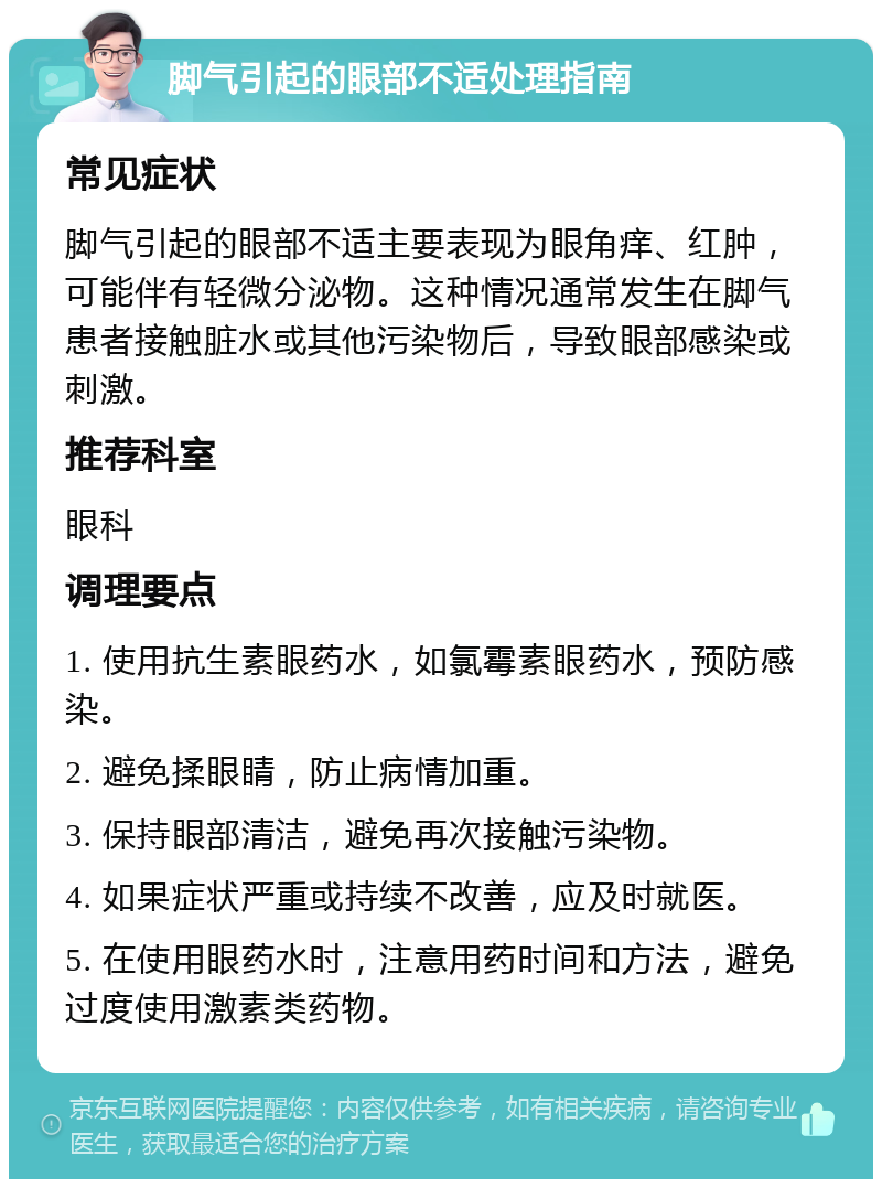 脚气引起的眼部不适处理指南 常见症状 脚气引起的眼部不适主要表现为眼角痒、红肿，可能伴有轻微分泌物。这种情况通常发生在脚气患者接触脏水或其他污染物后，导致眼部感染或刺激。 推荐科室 眼科 调理要点 1. 使用抗生素眼药水，如氯霉素眼药水，预防感染。 2. 避免揉眼睛，防止病情加重。 3. 保持眼部清洁，避免再次接触污染物。 4. 如果症状严重或持续不改善，应及时就医。 5. 在使用眼药水时，注意用药时间和方法，避免过度使用激素类药物。