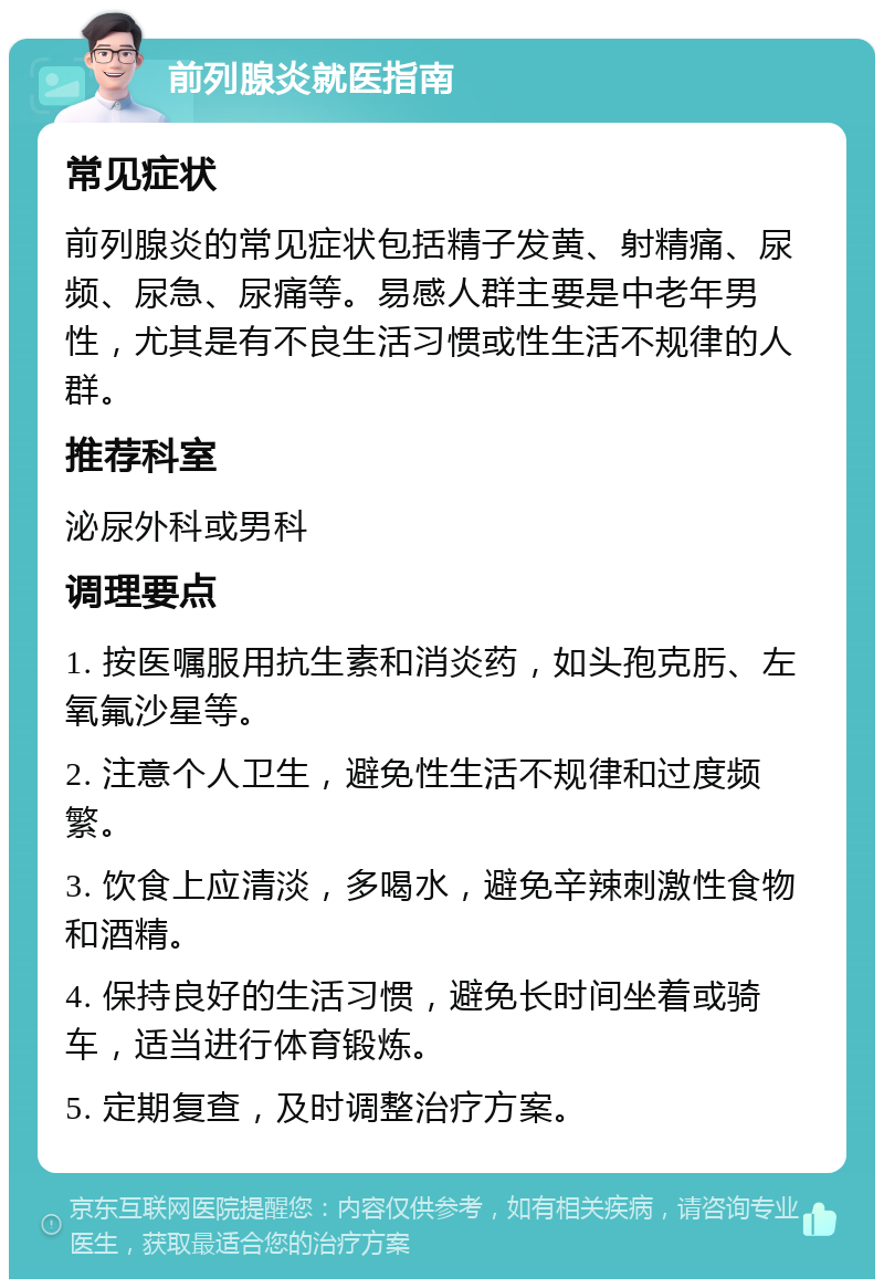 前列腺炎就医指南 常见症状 前列腺炎的常见症状包括精子发黄、射精痛、尿频、尿急、尿痛等。易感人群主要是中老年男性，尤其是有不良生活习惯或性生活不规律的人群。 推荐科室 泌尿外科或男科 调理要点 1. 按医嘱服用抗生素和消炎药，如头孢克肟、左氧氟沙星等。 2. 注意个人卫生，避免性生活不规律和过度频繁。 3. 饮食上应清淡，多喝水，避免辛辣刺激性食物和酒精。 4. 保持良好的生活习惯，避免长时间坐着或骑车，适当进行体育锻炼。 5. 定期复查，及时调整治疗方案。