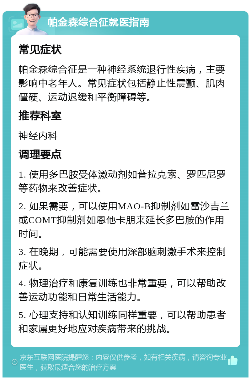 帕金森综合征就医指南 常见症状 帕金森综合征是一种神经系统退行性疾病，主要影响中老年人。常见症状包括静止性震颤、肌肉僵硬、运动迟缓和平衡障碍等。 推荐科室 神经内科 调理要点 1. 使用多巴胺受体激动剂如普拉克索、罗匹尼罗等药物来改善症状。 2. 如果需要，可以使用MAO-B抑制剂如雷沙吉兰或COMT抑制剂如恩他卡朋来延长多巴胺的作用时间。 3. 在晚期，可能需要使用深部脑刺激手术来控制症状。 4. 物理治疗和康复训练也非常重要，可以帮助改善运动功能和日常生活能力。 5. 心理支持和认知训练同样重要，可以帮助患者和家属更好地应对疾病带来的挑战。