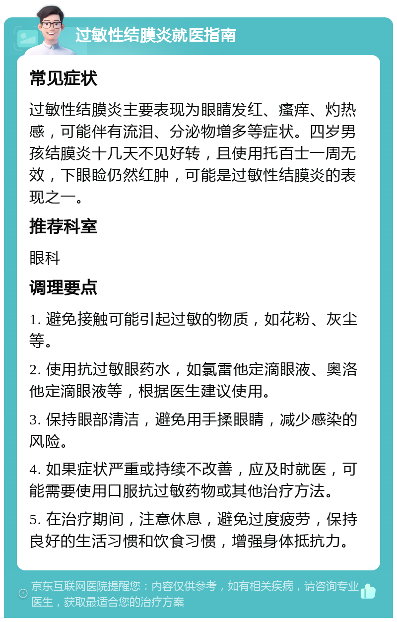 过敏性结膜炎就医指南 常见症状 过敏性结膜炎主要表现为眼睛发红、瘙痒、灼热感，可能伴有流泪、分泌物增多等症状。四岁男孩结膜炎十几天不见好转，且使用托百士一周无效，下眼睑仍然红肿，可能是过敏性结膜炎的表现之一。 推荐科室 眼科 调理要点 1. 避免接触可能引起过敏的物质，如花粉、灰尘等。 2. 使用抗过敏眼药水，如氯雷他定滴眼液、奥洛他定滴眼液等，根据医生建议使用。 3. 保持眼部清洁，避免用手揉眼睛，减少感染的风险。 4. 如果症状严重或持续不改善，应及时就医，可能需要使用口服抗过敏药物或其他治疗方法。 5. 在治疗期间，注意休息，避免过度疲劳，保持良好的生活习惯和饮食习惯，增强身体抵抗力。