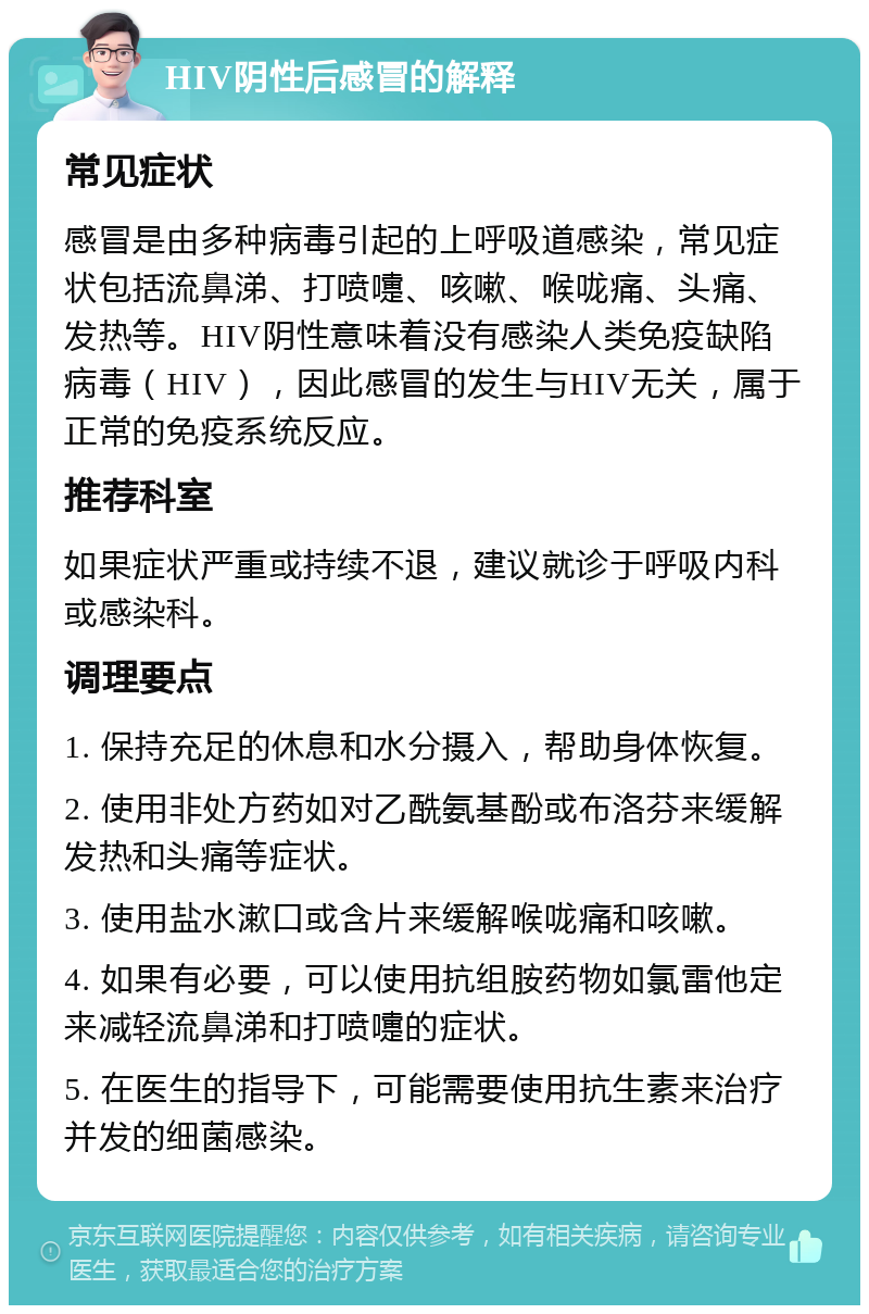 HIV阴性后感冒的解释 常见症状 感冒是由多种病毒引起的上呼吸道感染，常见症状包括流鼻涕、打喷嚏、咳嗽、喉咙痛、头痛、发热等。HIV阴性意味着没有感染人类免疫缺陷病毒（HIV），因此感冒的发生与HIV无关，属于正常的免疫系统反应。 推荐科室 如果症状严重或持续不退，建议就诊于呼吸内科或感染科。 调理要点 1. 保持充足的休息和水分摄入，帮助身体恢复。 2. 使用非处方药如对乙酰氨基酚或布洛芬来缓解发热和头痛等症状。 3. 使用盐水漱口或含片来缓解喉咙痛和咳嗽。 4. 如果有必要，可以使用抗组胺药物如氯雷他定来减轻流鼻涕和打喷嚏的症状。 5. 在医生的指导下，可能需要使用抗生素来治疗并发的细菌感染。