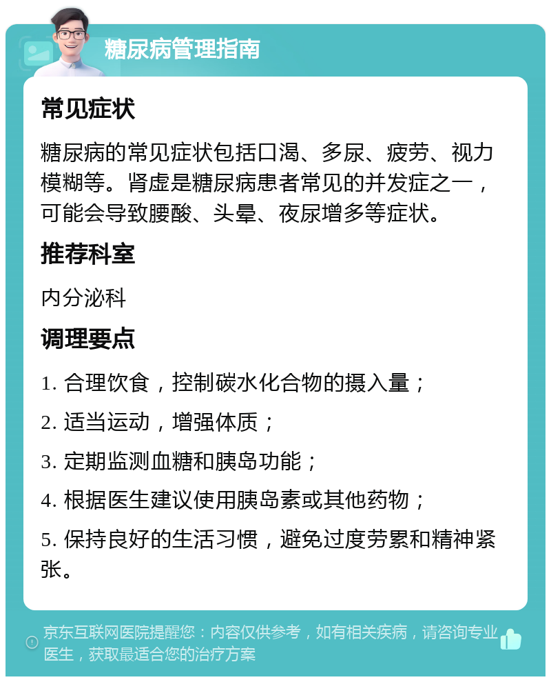 糖尿病管理指南 常见症状 糖尿病的常见症状包括口渴、多尿、疲劳、视力模糊等。肾虚是糖尿病患者常见的并发症之一，可能会导致腰酸、头晕、夜尿增多等症状。 推荐科室 内分泌科 调理要点 1. 合理饮食，控制碳水化合物的摄入量； 2. 适当运动，增强体质； 3. 定期监测血糖和胰岛功能； 4. 根据医生建议使用胰岛素或其他药物； 5. 保持良好的生活习惯，避免过度劳累和精神紧张。