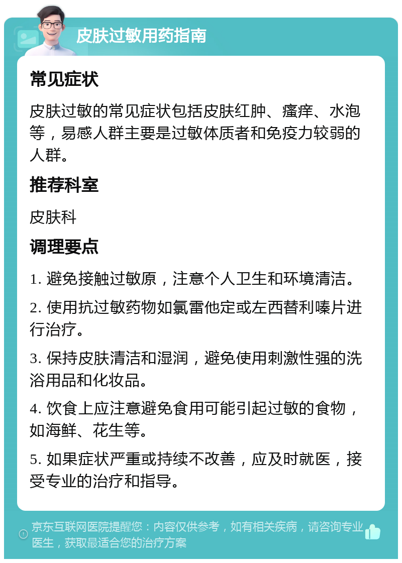 皮肤过敏用药指南 常见症状 皮肤过敏的常见症状包括皮肤红肿、瘙痒、水泡等，易感人群主要是过敏体质者和免疫力较弱的人群。 推荐科室 皮肤科 调理要点 1. 避免接触过敏原，注意个人卫生和环境清洁。 2. 使用抗过敏药物如氯雷他定或左西替利嗪片进行治疗。 3. 保持皮肤清洁和湿润，避免使用刺激性强的洗浴用品和化妆品。 4. 饮食上应注意避免食用可能引起过敏的食物，如海鲜、花生等。 5. 如果症状严重或持续不改善，应及时就医，接受专业的治疗和指导。