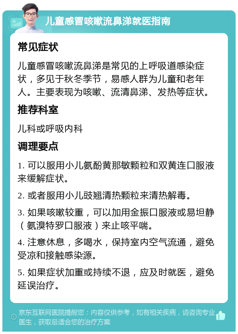 儿童感冒咳嗽流鼻涕就医指南 常见症状 儿童感冒咳嗽流鼻涕是常见的上呼吸道感染症状，多见于秋冬季节，易感人群为儿童和老年人。主要表现为咳嗽、流清鼻涕、发热等症状。 推荐科室 儿科或呼吸内科 调理要点 1. 可以服用小儿氨酚黄那敏颗粒和双黄连口服液来缓解症状。 2. 或者服用小儿豉翘清热颗粒来清热解毒。 3. 如果咳嗽较重，可以加用金振口服液或易坦静（氨溴特罗口服液）来止咳平喘。 4. 注意休息，多喝水，保持室内空气流通，避免受凉和接触感染源。 5. 如果症状加重或持续不退，应及时就医，避免延误治疗。