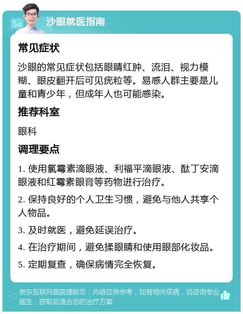 沙眼就医指南 常见症状 沙眼的常见症状包括眼睛红肿、流泪、视力模糊、眼皮翻开后可见疣粒等。易感人群主要是儿童和青少年，但成年人也可能感染。 推荐科室 眼科 调理要点 1. 使用氯霉素滴眼液、利福平滴眼液、酞丁安滴眼液和红霉素眼膏等药物进行治疗。 2. 保持良好的个人卫生习惯，避免与他人共享个人物品。 3. 及时就医，避免延误治疗。 4. 在治疗期间，避免揉眼睛和使用眼部化妆品。 5. 定期复查，确保病情完全恢复。