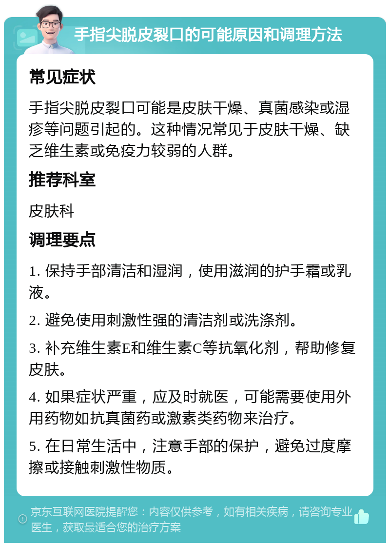 手指尖脱皮裂口的可能原因和调理方法 常见症状 手指尖脱皮裂口可能是皮肤干燥、真菌感染或湿疹等问题引起的。这种情况常见于皮肤干燥、缺乏维生素或免疫力较弱的人群。 推荐科室 皮肤科 调理要点 1. 保持手部清洁和湿润，使用滋润的护手霜或乳液。 2. 避免使用刺激性强的清洁剂或洗涤剂。 3. 补充维生素E和维生素C等抗氧化剂，帮助修复皮肤。 4. 如果症状严重，应及时就医，可能需要使用外用药物如抗真菌药或激素类药物来治疗。 5. 在日常生活中，注意手部的保护，避免过度摩擦或接触刺激性物质。