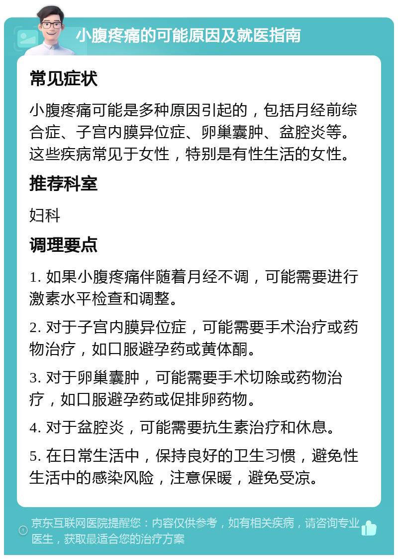 小腹疼痛的可能原因及就医指南 常见症状 小腹疼痛可能是多种原因引起的，包括月经前综合症、子宫内膜异位症、卵巢囊肿、盆腔炎等。这些疾病常见于女性，特别是有性生活的女性。 推荐科室 妇科 调理要点 1. 如果小腹疼痛伴随着月经不调，可能需要进行激素水平检查和调整。 2. 对于子宫内膜异位症，可能需要手术治疗或药物治疗，如口服避孕药或黄体酮。 3. 对于卵巢囊肿，可能需要手术切除或药物治疗，如口服避孕药或促排卵药物。 4. 对于盆腔炎，可能需要抗生素治疗和休息。 5. 在日常生活中，保持良好的卫生习惯，避免性生活中的感染风险，注意保暖，避免受凉。