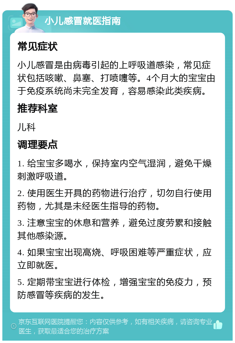 小儿感冒就医指南 常见症状 小儿感冒是由病毒引起的上呼吸道感染，常见症状包括咳嗽、鼻塞、打喷嚏等。4个月大的宝宝由于免疫系统尚未完全发育，容易感染此类疾病。 推荐科室 儿科 调理要点 1. 给宝宝多喝水，保持室内空气湿润，避免干燥刺激呼吸道。 2. 使用医生开具的药物进行治疗，切勿自行使用药物，尤其是未经医生指导的药物。 3. 注意宝宝的休息和营养，避免过度劳累和接触其他感染源。 4. 如果宝宝出现高烧、呼吸困难等严重症状，应立即就医。 5. 定期带宝宝进行体检，增强宝宝的免疫力，预防感冒等疾病的发生。