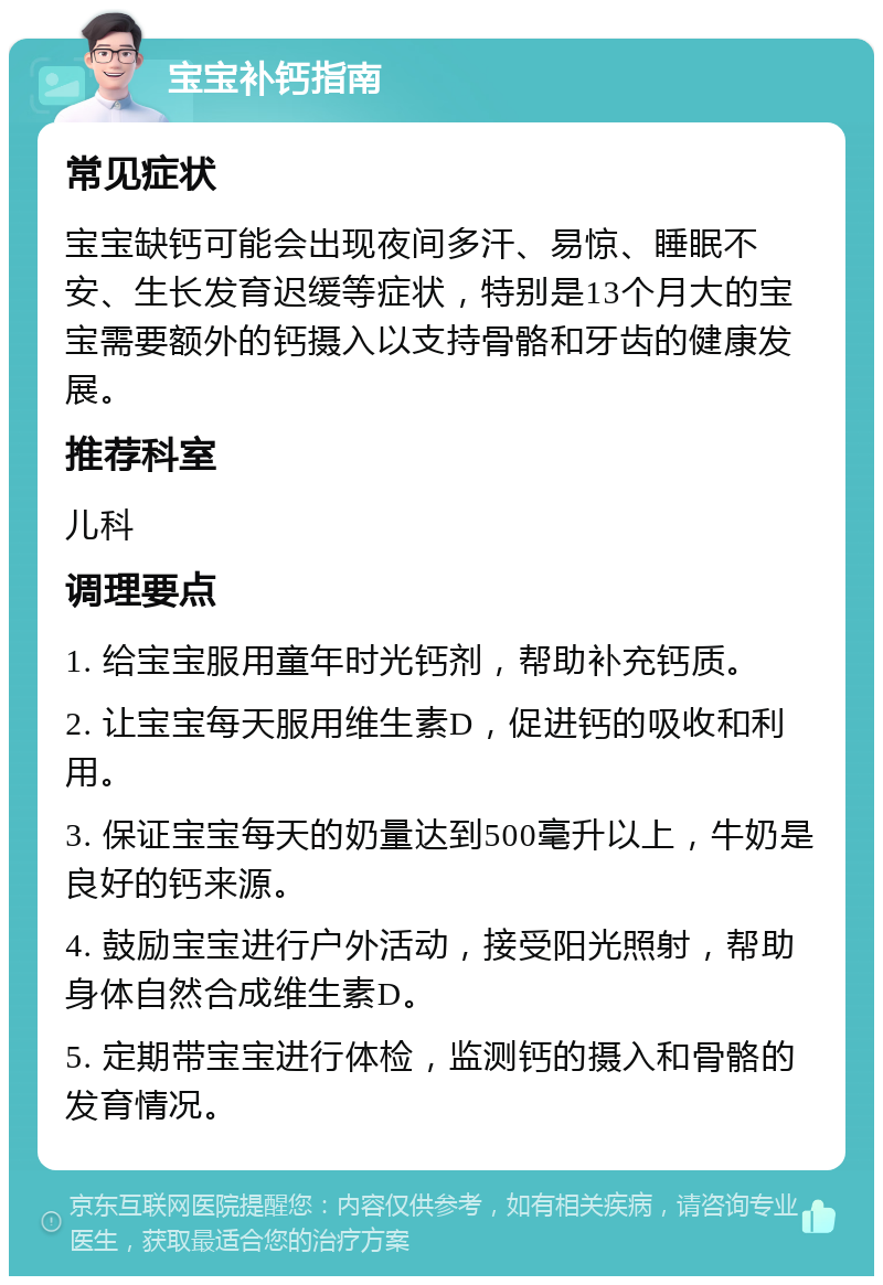 宝宝补钙指南 常见症状 宝宝缺钙可能会出现夜间多汗、易惊、睡眠不安、生长发育迟缓等症状，特别是13个月大的宝宝需要额外的钙摄入以支持骨骼和牙齿的健康发展。 推荐科室 儿科 调理要点 1. 给宝宝服用童年时光钙剂，帮助补充钙质。 2. 让宝宝每天服用维生素D，促进钙的吸收和利用。 3. 保证宝宝每天的奶量达到500毫升以上，牛奶是良好的钙来源。 4. 鼓励宝宝进行户外活动，接受阳光照射，帮助身体自然合成维生素D。 5. 定期带宝宝进行体检，监测钙的摄入和骨骼的发育情况。