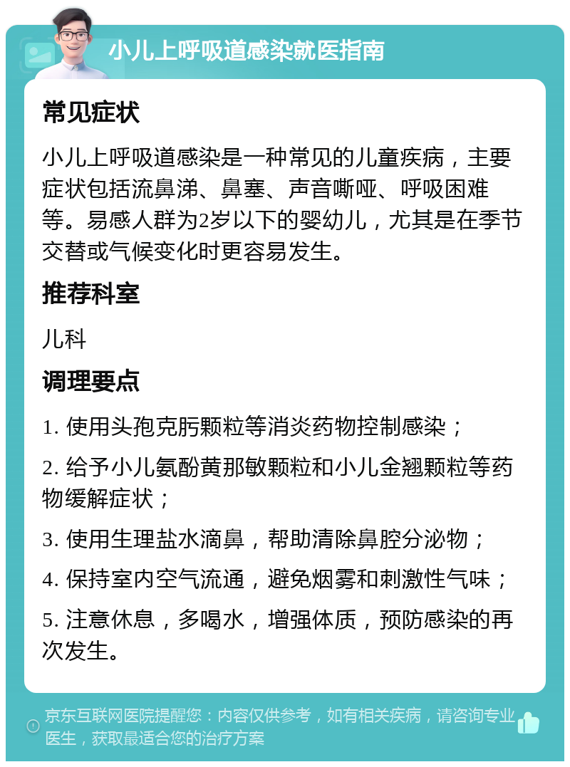 小儿上呼吸道感染就医指南 常见症状 小儿上呼吸道感染是一种常见的儿童疾病，主要症状包括流鼻涕、鼻塞、声音嘶哑、呼吸困难等。易感人群为2岁以下的婴幼儿，尤其是在季节交替或气候变化时更容易发生。 推荐科室 儿科 调理要点 1. 使用头孢克肟颗粒等消炎药物控制感染； 2. 给予小儿氨酚黄那敏颗粒和小儿金翘颗粒等药物缓解症状； 3. 使用生理盐水滴鼻，帮助清除鼻腔分泌物； 4. 保持室内空气流通，避免烟雾和刺激性气味； 5. 注意休息，多喝水，增强体质，预防感染的再次发生。