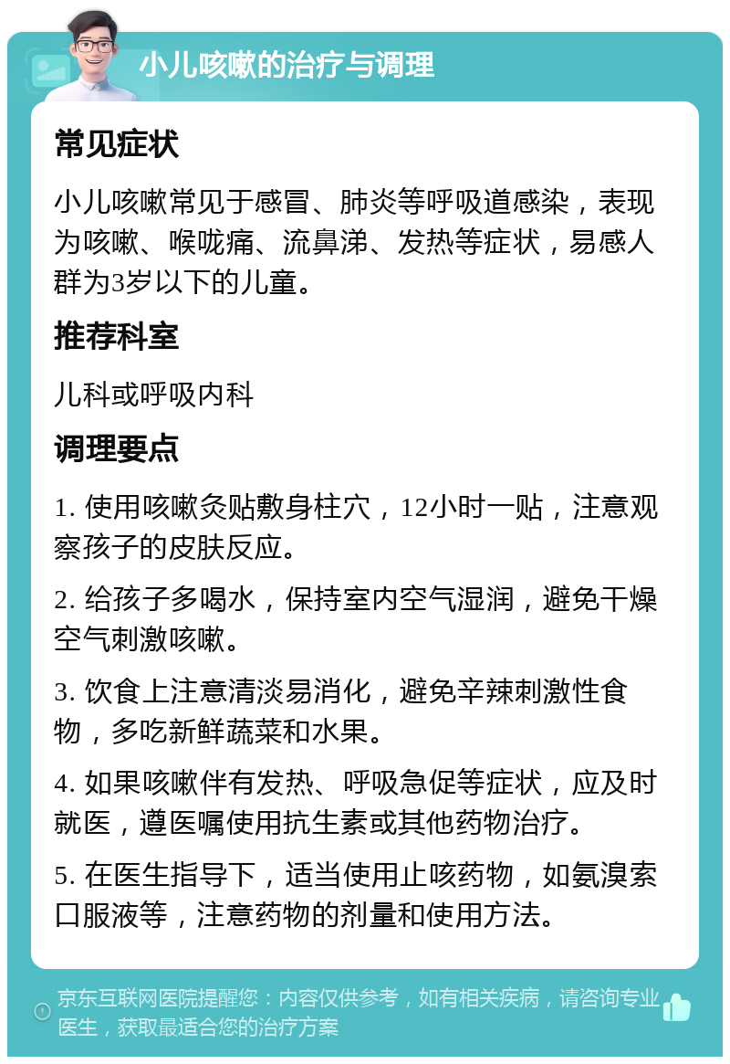 小儿咳嗽的治疗与调理 常见症状 小儿咳嗽常见于感冒、肺炎等呼吸道感染，表现为咳嗽、喉咙痛、流鼻涕、发热等症状，易感人群为3岁以下的儿童。 推荐科室 儿科或呼吸内科 调理要点 1. 使用咳嗽灸贴敷身柱穴，12小时一贴，注意观察孩子的皮肤反应。 2. 给孩子多喝水，保持室内空气湿润，避免干燥空气刺激咳嗽。 3. 饮食上注意清淡易消化，避免辛辣刺激性食物，多吃新鲜蔬菜和水果。 4. 如果咳嗽伴有发热、呼吸急促等症状，应及时就医，遵医嘱使用抗生素或其他药物治疗。 5. 在医生指导下，适当使用止咳药物，如氨溴索口服液等，注意药物的剂量和使用方法。