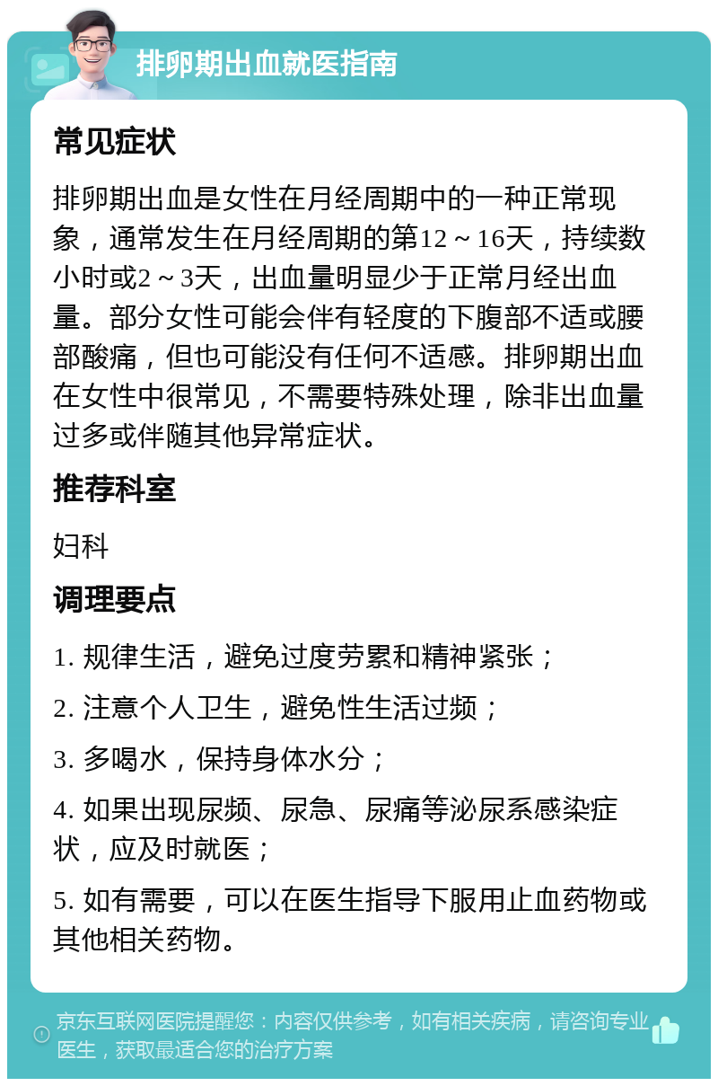 排卵期出血就医指南 常见症状 排卵期出血是女性在月经周期中的一种正常现象，通常发生在月经周期的第12～16天，持续数小时或2～3天，出血量明显少于正常月经出血量。部分女性可能会伴有轻度的下腹部不适或腰部酸痛，但也可能没有任何不适感。排卵期出血在女性中很常见，不需要特殊处理，除非出血量过多或伴随其他异常症状。 推荐科室 妇科 调理要点 1. 规律生活，避免过度劳累和精神紧张； 2. 注意个人卫生，避免性生活过频； 3. 多喝水，保持身体水分； 4. 如果出现尿频、尿急、尿痛等泌尿系感染症状，应及时就医； 5. 如有需要，可以在医生指导下服用止血药物或其他相关药物。