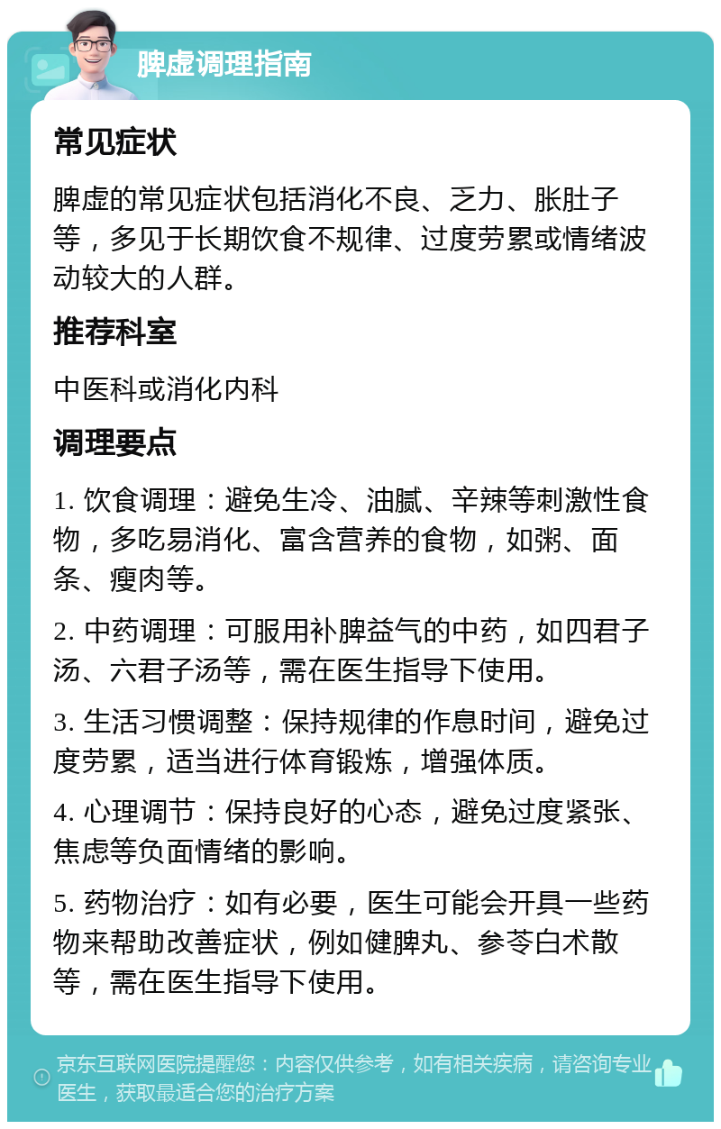 脾虚调理指南 常见症状 脾虚的常见症状包括消化不良、乏力、胀肚子等，多见于长期饮食不规律、过度劳累或情绪波动较大的人群。 推荐科室 中医科或消化内科 调理要点 1. 饮食调理：避免生冷、油腻、辛辣等刺激性食物，多吃易消化、富含营养的食物，如粥、面条、瘦肉等。 2. 中药调理：可服用补脾益气的中药，如四君子汤、六君子汤等，需在医生指导下使用。 3. 生活习惯调整：保持规律的作息时间，避免过度劳累，适当进行体育锻炼，增强体质。 4. 心理调节：保持良好的心态，避免过度紧张、焦虑等负面情绪的影响。 5. 药物治疗：如有必要，医生可能会开具一些药物来帮助改善症状，例如健脾丸、参苓白术散等，需在医生指导下使用。