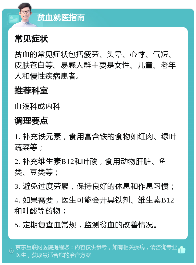 贫血就医指南 常见症状 贫血的常见症状包括疲劳、头晕、心悸、气短、皮肤苍白等。易感人群主要是女性、儿童、老年人和慢性疾病患者。 推荐科室 血液科或内科 调理要点 1. 补充铁元素，食用富含铁的食物如红肉、绿叶蔬菜等； 2. 补充维生素B12和叶酸，食用动物肝脏、鱼类、豆类等； 3. 避免过度劳累，保持良好的休息和作息习惯； 4. 如果需要，医生可能会开具铁剂、维生素B12和叶酸等药物； 5. 定期复查血常规，监测贫血的改善情况。