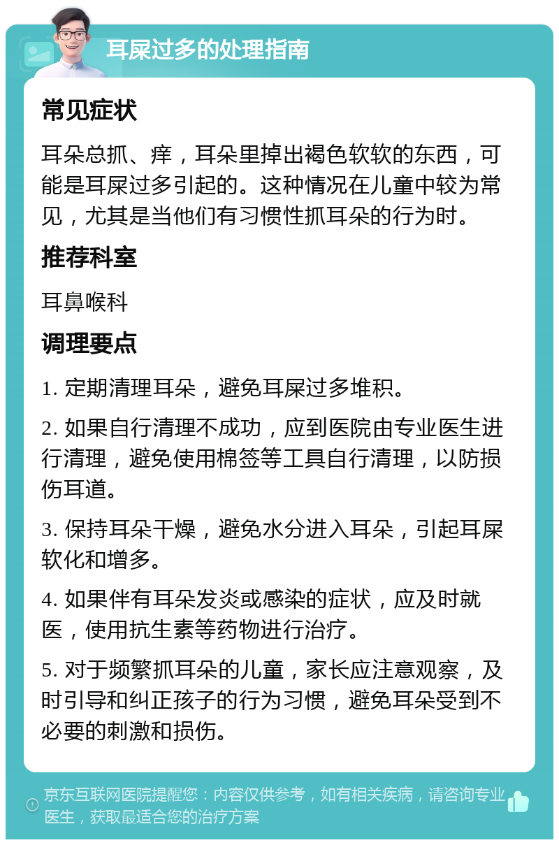 耳屎过多的处理指南 常见症状 耳朵总抓、痒，耳朵里掉出褐色软软的东西，可能是耳屎过多引起的。这种情况在儿童中较为常见，尤其是当他们有习惯性抓耳朵的行为时。 推荐科室 耳鼻喉科 调理要点 1. 定期清理耳朵，避免耳屎过多堆积。 2. 如果自行清理不成功，应到医院由专业医生进行清理，避免使用棉签等工具自行清理，以防损伤耳道。 3. 保持耳朵干燥，避免水分进入耳朵，引起耳屎软化和增多。 4. 如果伴有耳朵发炎或感染的症状，应及时就医，使用抗生素等药物进行治疗。 5. 对于频繁抓耳朵的儿童，家长应注意观察，及时引导和纠正孩子的行为习惯，避免耳朵受到不必要的刺激和损伤。