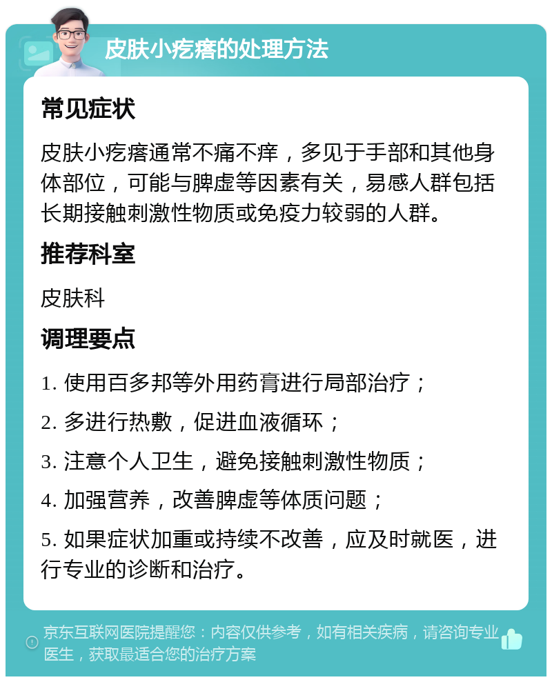 皮肤小疙瘩的处理方法 常见症状 皮肤小疙瘩通常不痛不痒，多见于手部和其他身体部位，可能与脾虚等因素有关，易感人群包括长期接触刺激性物质或免疫力较弱的人群。 推荐科室 皮肤科 调理要点 1. 使用百多邦等外用药膏进行局部治疗； 2. 多进行热敷，促进血液循环； 3. 注意个人卫生，避免接触刺激性物质； 4. 加强营养，改善脾虚等体质问题； 5. 如果症状加重或持续不改善，应及时就医，进行专业的诊断和治疗。