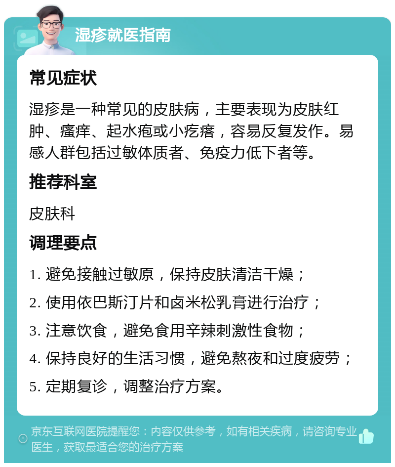 湿疹就医指南 常见症状 湿疹是一种常见的皮肤病，主要表现为皮肤红肿、瘙痒、起水疱或小疙瘩，容易反复发作。易感人群包括过敏体质者、免疫力低下者等。 推荐科室 皮肤科 调理要点 1. 避免接触过敏原，保持皮肤清洁干燥； 2. 使用依巴斯汀片和卤米松乳膏进行治疗； 3. 注意饮食，避免食用辛辣刺激性食物； 4. 保持良好的生活习惯，避免熬夜和过度疲劳； 5. 定期复诊，调整治疗方案。