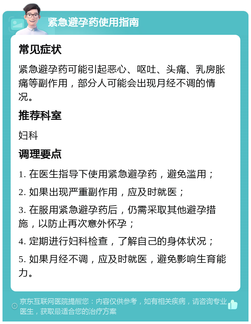 紧急避孕药使用指南 常见症状 紧急避孕药可能引起恶心、呕吐、头痛、乳房胀痛等副作用，部分人可能会出现月经不调的情况。 推荐科室 妇科 调理要点 1. 在医生指导下使用紧急避孕药，避免滥用； 2. 如果出现严重副作用，应及时就医； 3. 在服用紧急避孕药后，仍需采取其他避孕措施，以防止再次意外怀孕； 4. 定期进行妇科检查，了解自己的身体状况； 5. 如果月经不调，应及时就医，避免影响生育能力。