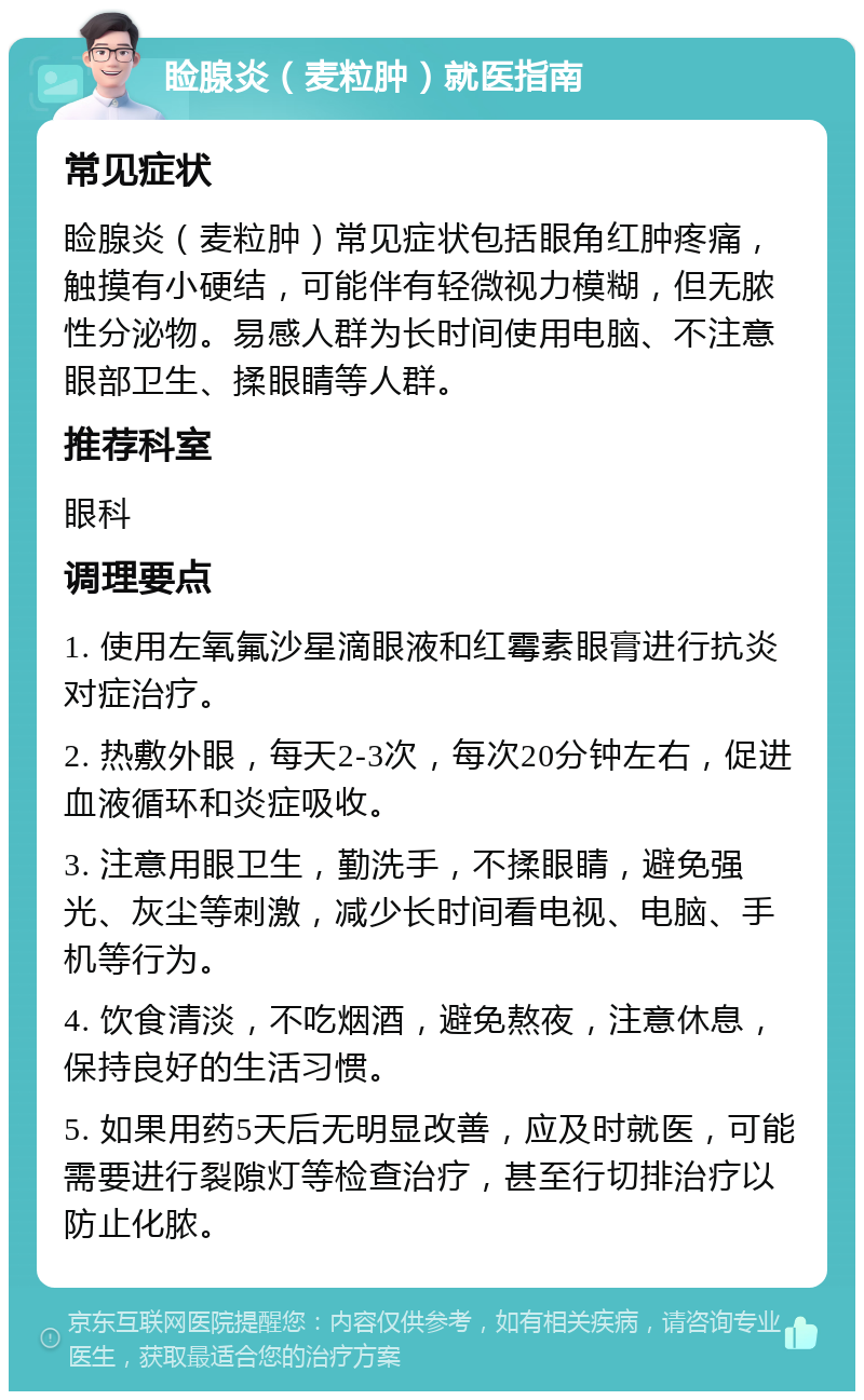 睑腺炎（麦粒肿）就医指南 常见症状 睑腺炎（麦粒肿）常见症状包括眼角红肿疼痛，触摸有小硬结，可能伴有轻微视力模糊，但无脓性分泌物。易感人群为长时间使用电脑、不注意眼部卫生、揉眼睛等人群。 推荐科室 眼科 调理要点 1. 使用左氧氟沙星滴眼液和红霉素眼膏进行抗炎对症治疗。 2. 热敷外眼，每天2-3次，每次20分钟左右，促进血液循环和炎症吸收。 3. 注意用眼卫生，勤洗手，不揉眼睛，避免强光、灰尘等刺激，减少长时间看电视、电脑、手机等行为。 4. 饮食清淡，不吃烟酒，避免熬夜，注意休息，保持良好的生活习惯。 5. 如果用药5天后无明显改善，应及时就医，可能需要进行裂隙灯等检查治疗，甚至行切排治疗以防止化脓。