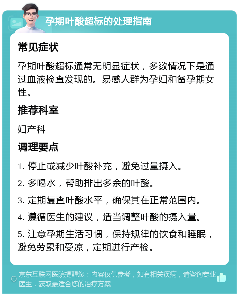 孕期叶酸超标的处理指南 常见症状 孕期叶酸超标通常无明显症状，多数情况下是通过血液检查发现的。易感人群为孕妇和备孕期女性。 推荐科室 妇产科 调理要点 1. 停止或减少叶酸补充，避免过量摄入。 2. 多喝水，帮助排出多余的叶酸。 3. 定期复查叶酸水平，确保其在正常范围内。 4. 遵循医生的建议，适当调整叶酸的摄入量。 5. 注意孕期生活习惯，保持规律的饮食和睡眠，避免劳累和受凉，定期进行产检。