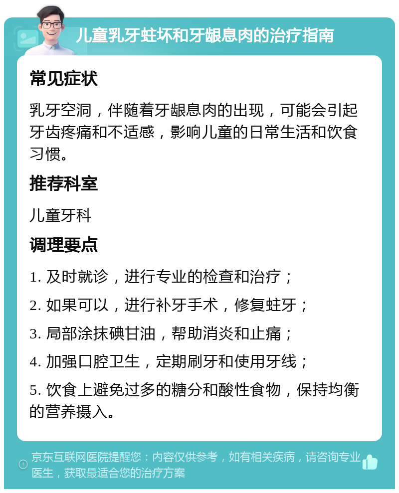 儿童乳牙蛀坏和牙龈息肉的治疗指南 常见症状 乳牙空洞，伴随着牙龈息肉的出现，可能会引起牙齿疼痛和不适感，影响儿童的日常生活和饮食习惯。 推荐科室 儿童牙科 调理要点 1. 及时就诊，进行专业的检查和治疗； 2. 如果可以，进行补牙手术，修复蛀牙； 3. 局部涂抹碘甘油，帮助消炎和止痛； 4. 加强口腔卫生，定期刷牙和使用牙线； 5. 饮食上避免过多的糖分和酸性食物，保持均衡的营养摄入。