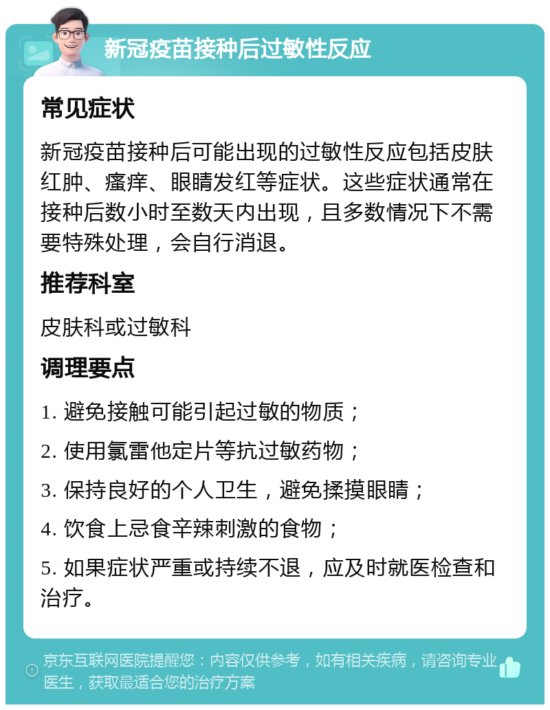 新冠疫苗接种后过敏性反应 常见症状 新冠疫苗接种后可能出现的过敏性反应包括皮肤红肿、瘙痒、眼睛发红等症状。这些症状通常在接种后数小时至数天内出现，且多数情况下不需要特殊处理，会自行消退。 推荐科室 皮肤科或过敏科 调理要点 1. 避免接触可能引起过敏的物质； 2. 使用氯雷他定片等抗过敏药物； 3. 保持良好的个人卫生，避免揉摸眼睛； 4. 饮食上忌食辛辣刺激的食物； 5. 如果症状严重或持续不退，应及时就医检查和治疗。