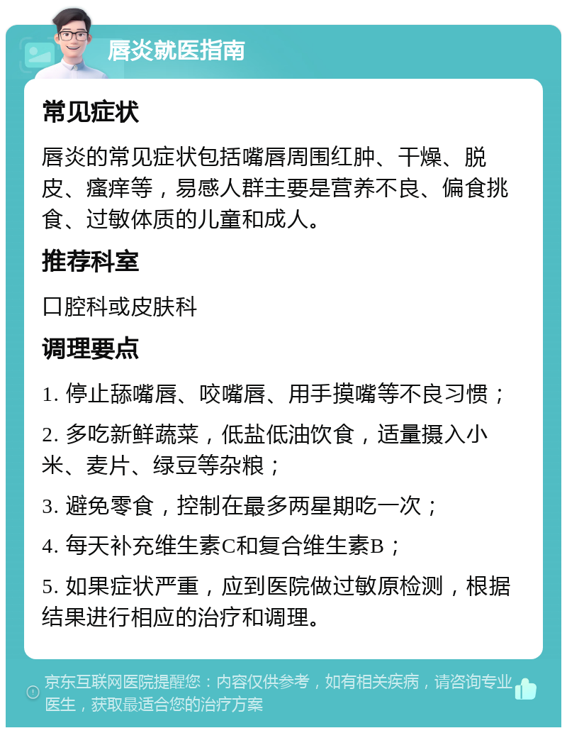 唇炎就医指南 常见症状 唇炎的常见症状包括嘴唇周围红肿、干燥、脱皮、瘙痒等，易感人群主要是营养不良、偏食挑食、过敏体质的儿童和成人。 推荐科室 口腔科或皮肤科 调理要点 1. 停止舔嘴唇、咬嘴唇、用手摸嘴等不良习惯； 2. 多吃新鲜蔬菜，低盐低油饮食，适量摄入小米、麦片、绿豆等杂粮； 3. 避免零食，控制在最多两星期吃一次； 4. 每天补充维生素C和复合维生素B； 5. 如果症状严重，应到医院做过敏原检测，根据结果进行相应的治疗和调理。