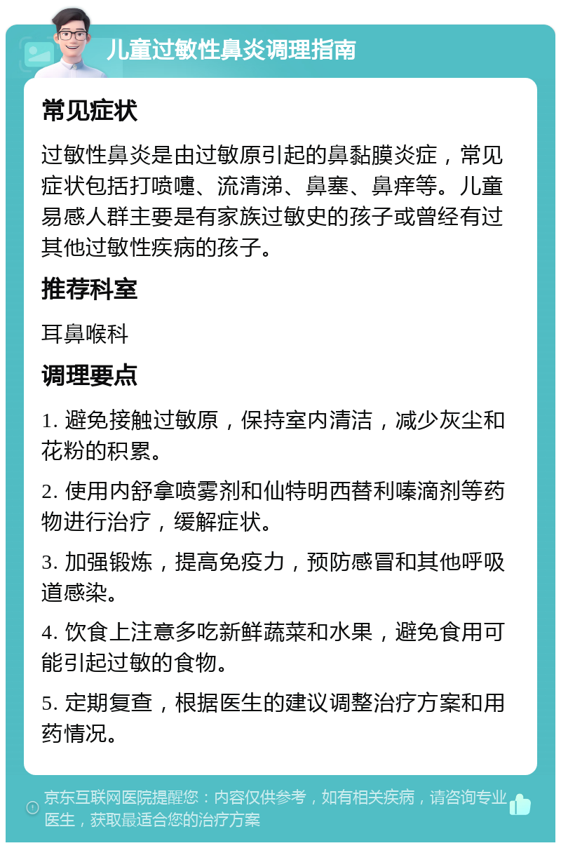 儿童过敏性鼻炎调理指南 常见症状 过敏性鼻炎是由过敏原引起的鼻黏膜炎症，常见症状包括打喷嚏、流清涕、鼻塞、鼻痒等。儿童易感人群主要是有家族过敏史的孩子或曾经有过其他过敏性疾病的孩子。 推荐科室 耳鼻喉科 调理要点 1. 避免接触过敏原，保持室内清洁，减少灰尘和花粉的积累。 2. 使用内舒拿喷雾剂和仙特明西替利嗪滴剂等药物进行治疗，缓解症状。 3. 加强锻炼，提高免疫力，预防感冒和其他呼吸道感染。 4. 饮食上注意多吃新鲜蔬菜和水果，避免食用可能引起过敏的食物。 5. 定期复查，根据医生的建议调整治疗方案和用药情况。