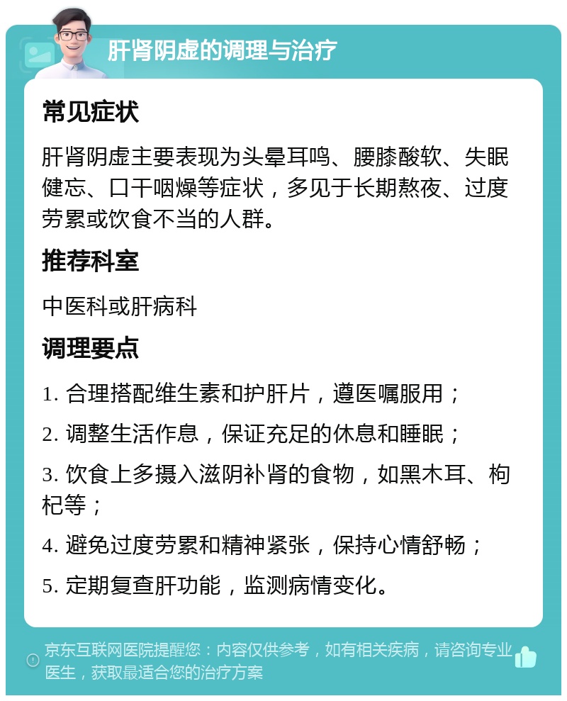 肝肾阴虚的调理与治疗 常见症状 肝肾阴虚主要表现为头晕耳鸣、腰膝酸软、失眠健忘、口干咽燥等症状，多见于长期熬夜、过度劳累或饮食不当的人群。 推荐科室 中医科或肝病科 调理要点 1. 合理搭配维生素和护肝片，遵医嘱服用； 2. 调整生活作息，保证充足的休息和睡眠； 3. 饮食上多摄入滋阴补肾的食物，如黑木耳、枸杞等； 4. 避免过度劳累和精神紧张，保持心情舒畅； 5. 定期复查肝功能，监测病情变化。